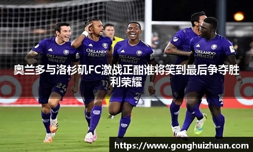 奥兰多与洛杉矶FC激战正酣谁将笑到最后争夺胜利荣耀