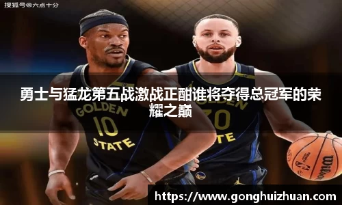 勇士与猛龙第五战激战正酣谁将夺得总冠军的荣耀之巅